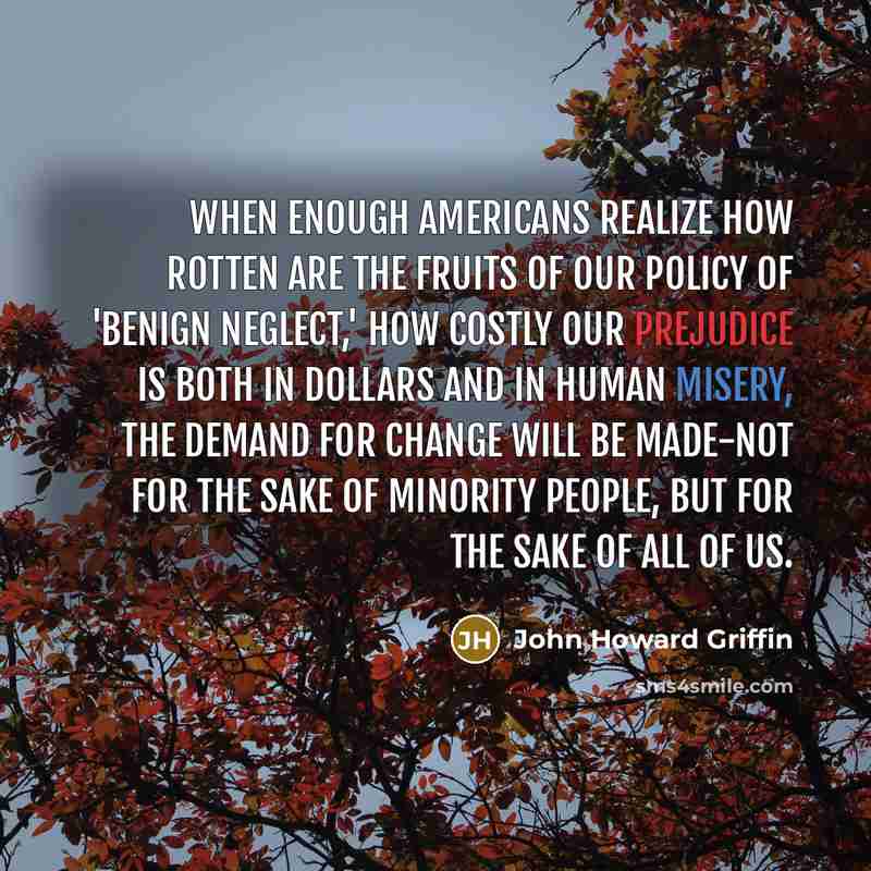 “When enough Americans realize how rotten are the fruits of our policy of 'benign neglect,' how costly our prejudice is both in dollars and in human misery, the demand for change will be made-not for the sake of minority people, but for the sake of all of us.” quote by John Howard Griffin