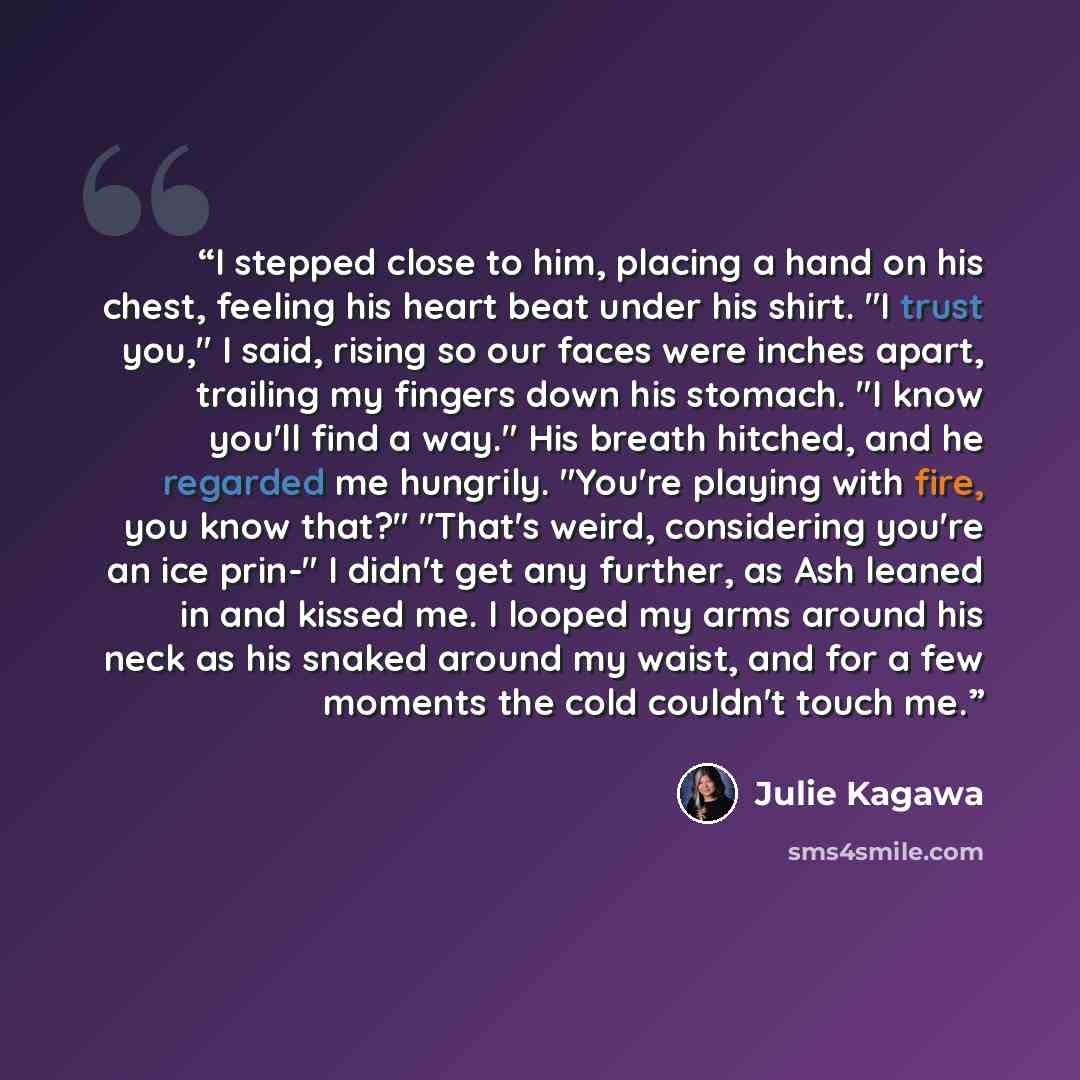 “I stepped close to him, placing a hand on his chest, feeling his heart beat under his shirt. "I trust you," I said, rising so our faces were inches apart, trailing my fingers down his stomach. "I know you'll find a way." His breath hitched, and he regarded me hungrily. "You're playing with fire…” quote by Julie Kagawa