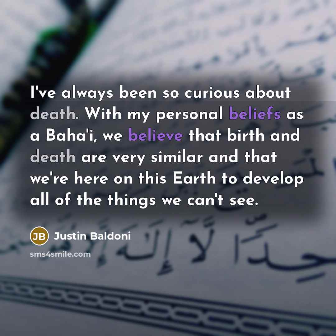 “I've always been so curious about death. With my personal beliefs as a Baha'i, we believe that birth and death are very similar and that we're here on this Earth to develop all of the things we can't see.” quote by Justin Baldoni