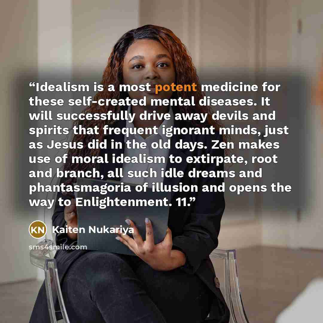 “Idealism is a most potent medicine for these self-created mental diseases. It will successfully drive away devils and spirits that frequent ignorant minds, just as Jesus did in the old days. Zen makes use of moral idealism to extirpate, root and branch, all such idle dreams and phantasmagoria of…” quote by Kaiten Nukariya