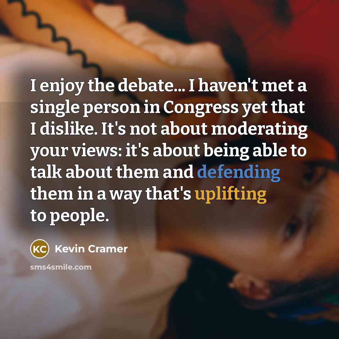 “I enjoy the debate... I haven't met a single person in Congress yet that I dislike. It's not about moderating your views: it's about being able to talk about them and defending them in a way that's uplifting to people.” quote by Kevin Cramer