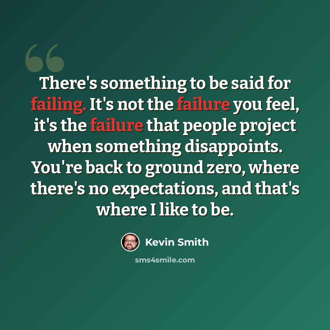 “There's something to be said for failing. It's not the failure you feel, it's the failure that people project when something disappoints. You're back to ground zero, where there's no expectations, and that's where I like to be.” quote by Kevin Smith