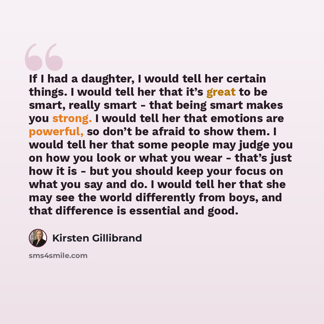 “If I had a daughter, I would tell her certain things. I would tell her that it’s great to be smart, really smart - that being smart makes you strong. I would tell her that emotions are powerful, so don’t be afraid to show them. I would tell her that some people may judge you on how you look or…” quote by Kirsten Gillibrand