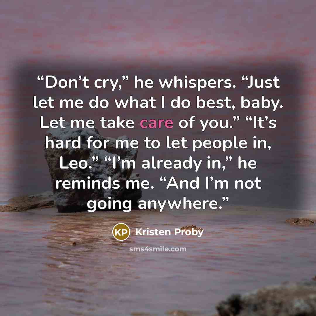 “Don’t cry,” he whispers. “Just let me do what I do best, baby. Let me take care of you.” “It’s hard for me to let people in, Leo.” “I’m already in,” he reminds me. “And I’m not going anywhere.” quote by Kristen Proby