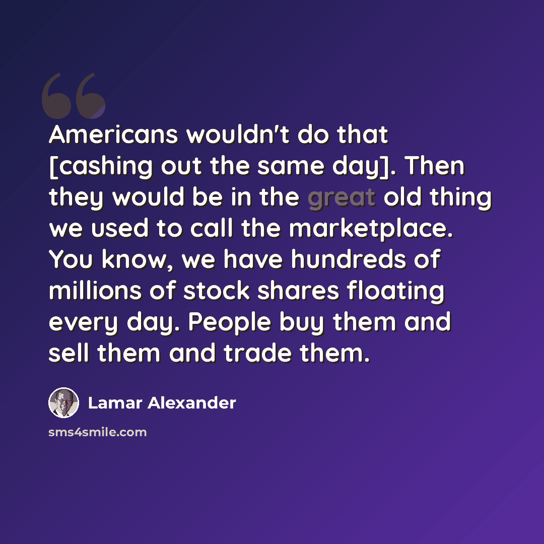 “Americans wouldn't do that [cashing out the same day]. Then they would be in the great old thing we used to call the marketplace. You know, we have hundreds of millions of stock shares floating every day. People buy them and sell them and trade them.” quote by Lamar Alexander