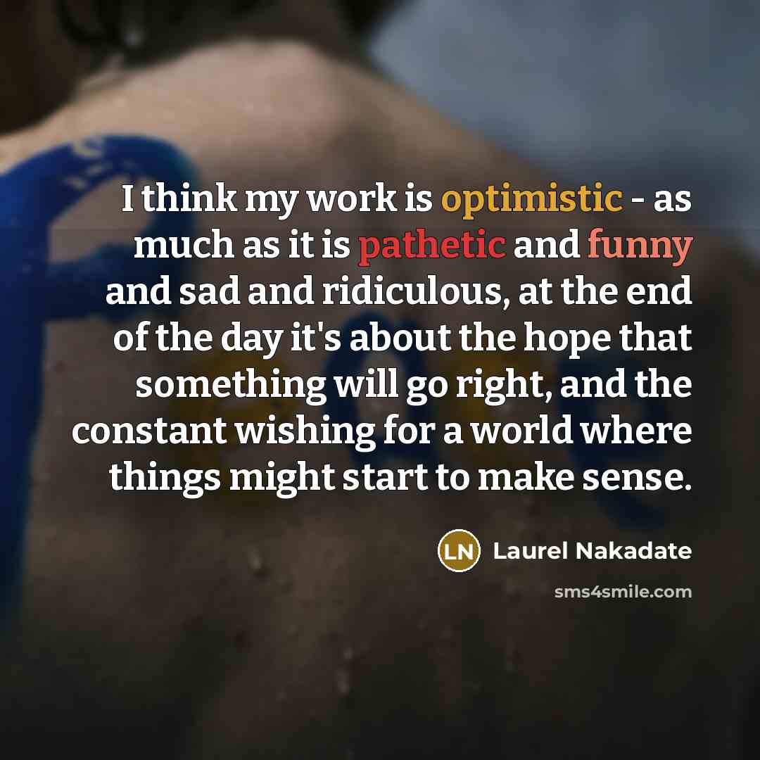 “I think my work is optimistic - as much as it is pathetic and funny and sad and ridiculous, at the end of the day it's about the hope that something will go right, and the constant wishing for a world where things might start to make sense.” quote by Laurel Nakadate