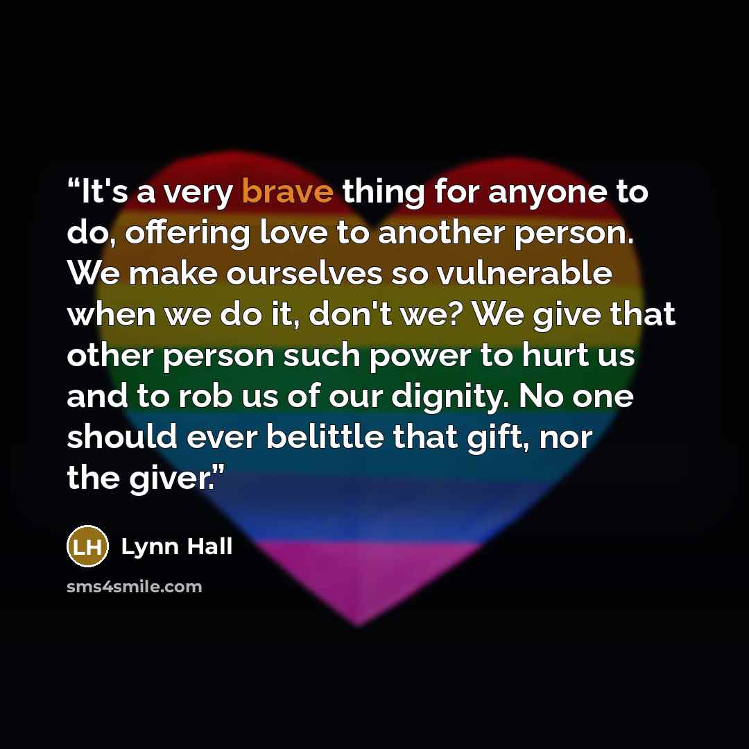 “It's a very brave thing for anyone to do, offering love to another person. We make ourselves so vulnerable when we do it, don't we? We give that other person such power to hurt us and to rob us of our dignity. No one should ever belittle that gift, nor the giver.” quote by Lynn Hall