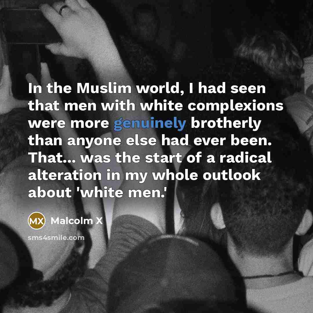 “In the Muslim world, I had seen that men with white complexions were more genuinely brotherly than anyone else had ever been. That... was the start of a radical alteration in my whole outlook about 'white men.'” quote by Malcolm X