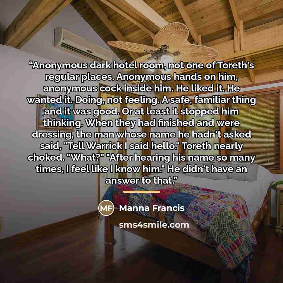 “Anonymous dark hotel room, not one of Toreth's regular places. Anonymous hands on him, anonymous cock inside him. He liked it. He wanted it. Doing, not feeling. A safe, familiar thing and it was good. Or at least it stopped him thinking. When they had finished and were dressing, the man whose name…” quote by Manna Francis