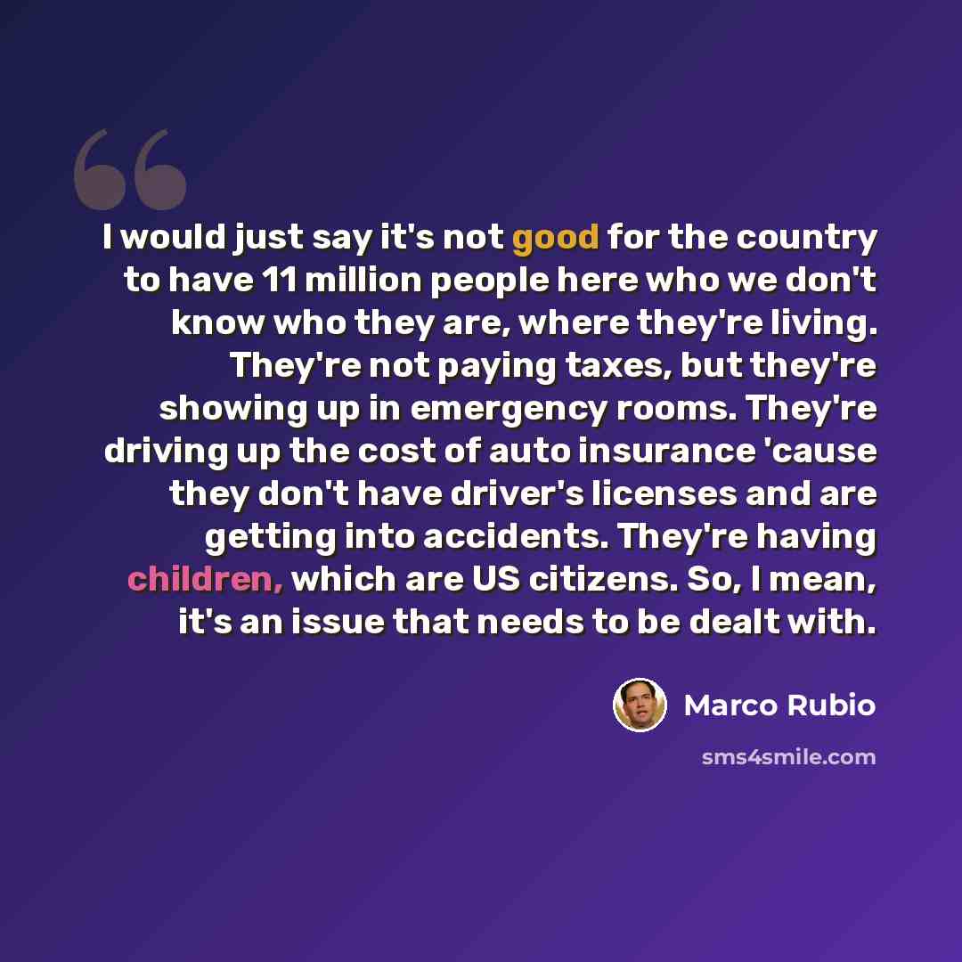 “I would just say it's not good for the country to have 11 million people here who we don't know who they are, where they're living. They're not paying taxes, but they're showing up in emergency rooms. They're driving up the cost of auto insurance 'cause they don't have driver's licenses and are…” quote by Marco Rubio
