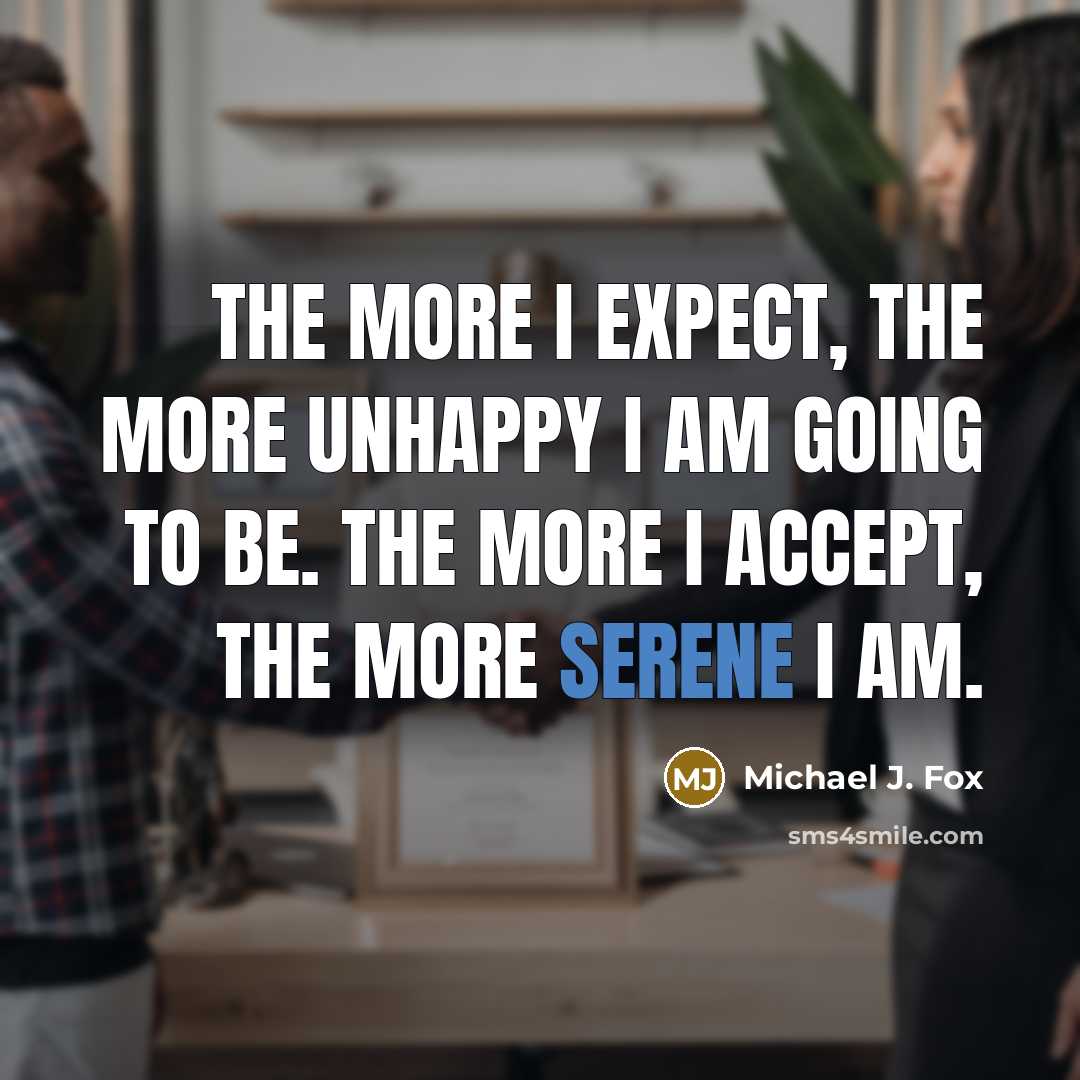 “The more I expect, the more unhappy I am going to be. The more I accept, the more serene I am.” quote by Michael J. Fox