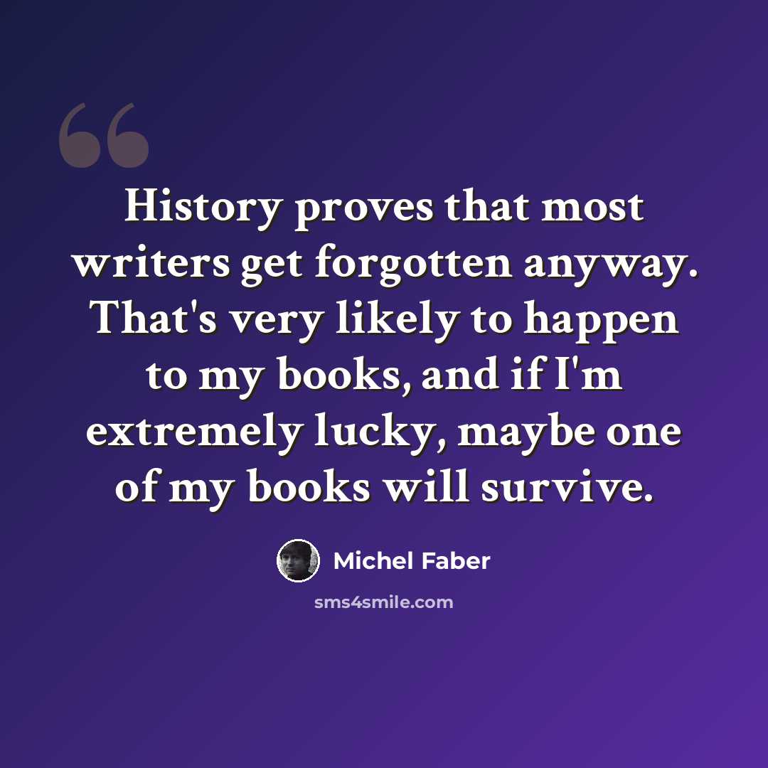 “History proves that most writers get forgotten anyway. That's very likely to happen to my books, and if I'm extremely lucky, maybe one of my books will survive.” quote by Michel Faber