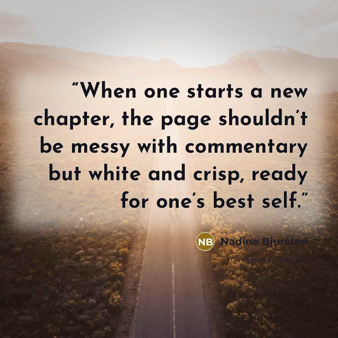 “When one starts a new chapter, the page shouldn’t be messy with commentary but white and crisp, ready for one’s best self.” quote by Nadine Bjursten