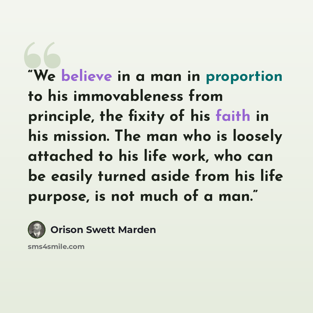 “We believe in a man in proportion to his immovableness from principle, the fixity of his faith in his mission. The man who is loosely attached to his life work, who can be easily turned aside from his life purpose, is not much of a man.” quote by Orison Swett Marden