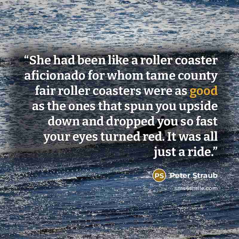 “She had been like a roller coaster aficionado for whom tame county fair roller coasters were as good as the ones that spun you upside down and dropped you so fast your eyes turned red. It was all just a ride.” quote by Peter Straub