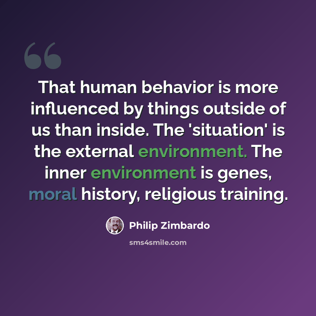 “That human behavior is more influenced by things outside of us than inside. The 'situation' is the external environment. The inner environment is genes, moral history, religious training.” quote by Philip Zimbardo