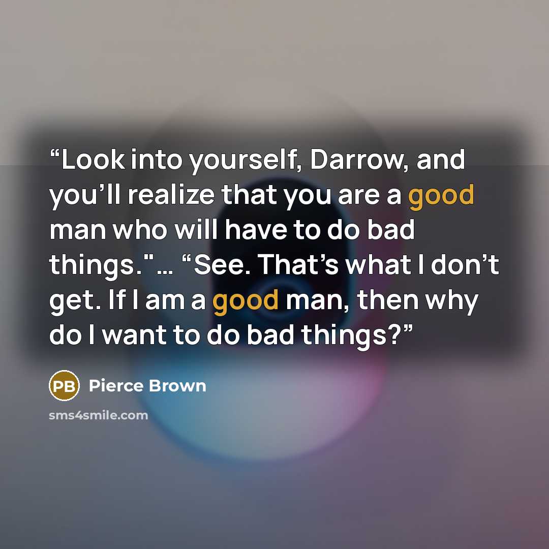 “Look into yourself, Darrow, and you’ll realize that you are a good man who will have to do bad things."… “See. That’s what I don’t get. If I am a good man, then why do I want to do bad things?” quote by Pierce Brown