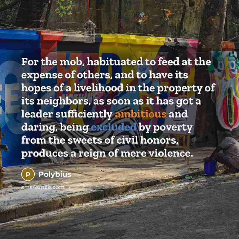 “For the mob, habituated to feed at the expense of others, and to have its hopes of a livelihood in the property of its neighbors, as soon as it has got a leader sufficiently ambitious and daring, being excluded by poverty from the sweets of civil honors, produces a reign of mere violence.” quote by Polybius