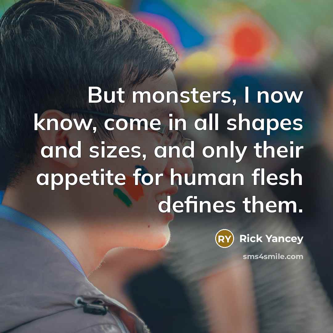 “But monsters, I now know, come in all shapes and sizes, and only their appetite for human flesh defines them.” quote by Rick Yancey