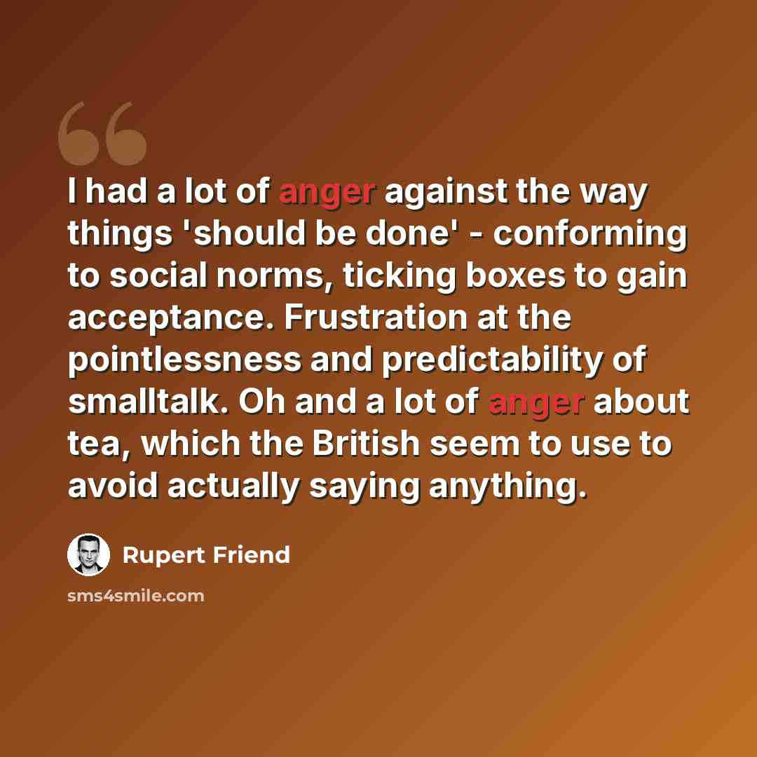 “I had a lot of anger against the way things 'should be done' - conforming to social norms, ticking boxes to gain acceptance. Frustration at the pointlessness and predictability of smalltalk. Oh and a lot of anger about tea, which the British seem to use to avoid actually saying anything.” quote by Rupert Friend