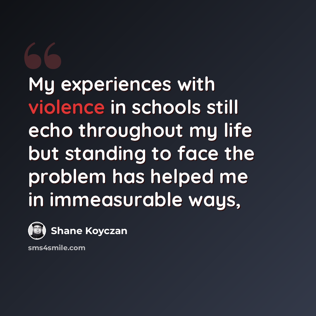 “My experiences with violence in schools still echo throughout my life but standing to face the problem has helped me in immeasurable ways,” quote by Shane Koyczan