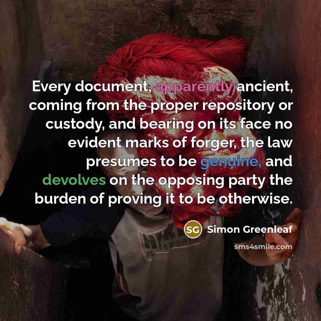 “Every document, apparently ancient, coming from the proper repository or custody, and bearing on its face no evident marks of forger, the law presumes to be genuine, and devolves on the opposing party the burden of proving it to be otherwise.” quote by Simon Greenleaf