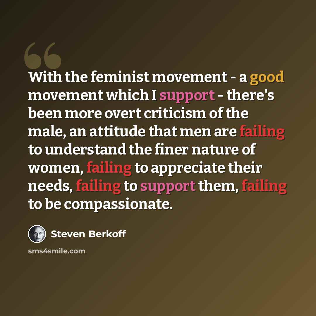 “With the feminist movement - a good movement which I support - there's been more overt criticism of the male, an attitude that men are failing to understand the finer nature of women, failing to appreciate their needs, failing to support them, failing to be compassionate.” quote by Steven Berkoff