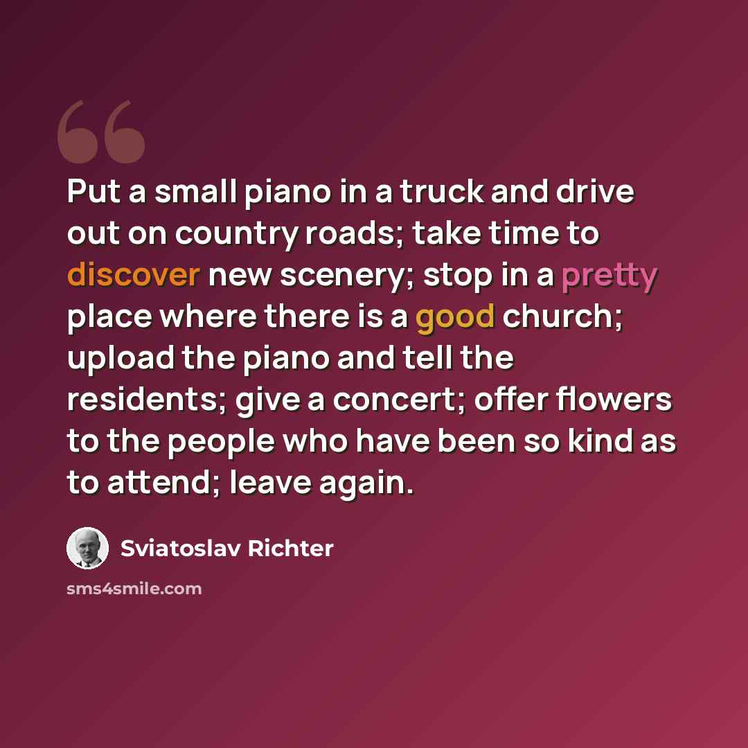 “Put a small piano in a truck and drive out on country roads; take time to discover new scenery; stop in a pretty place where there is a good church; upload the piano and tell the residents; give a concert; offer flowers to the people who have been so kind as to attend; leave again.” quote by Sviatoslav Richter