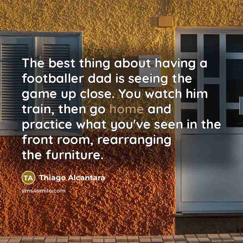 “The best thing about having a footballer dad is seeing the game up close. You watch him train, then go home and practice what you've seen in the front room, rearranging the furniture.” quote by Thiago Alcantara