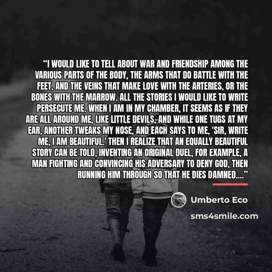 “I would like to tell about war and friendship among the various parts of the body, the arms that do battle with the feet, and the veins that make love with the arteries, or the bones with the marrow. All the stories I would like to write persecute me. When I am in my chamber, it seems as if they…” quote by Umberto Eco