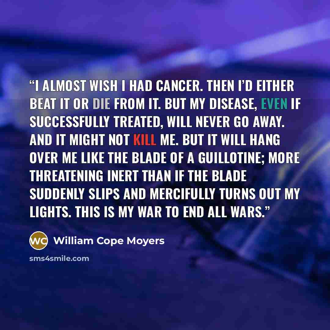 “I almost wish I had cancer. Then I’d either beat it or die from it. But my disease, even if successfully treated, will never go away. And it might not kill me. But it will hang over me like the blade of a guillotine; more threatening inert than if the blade suddenly slips and mercifully turns out…” quote by William Cope Moyers
