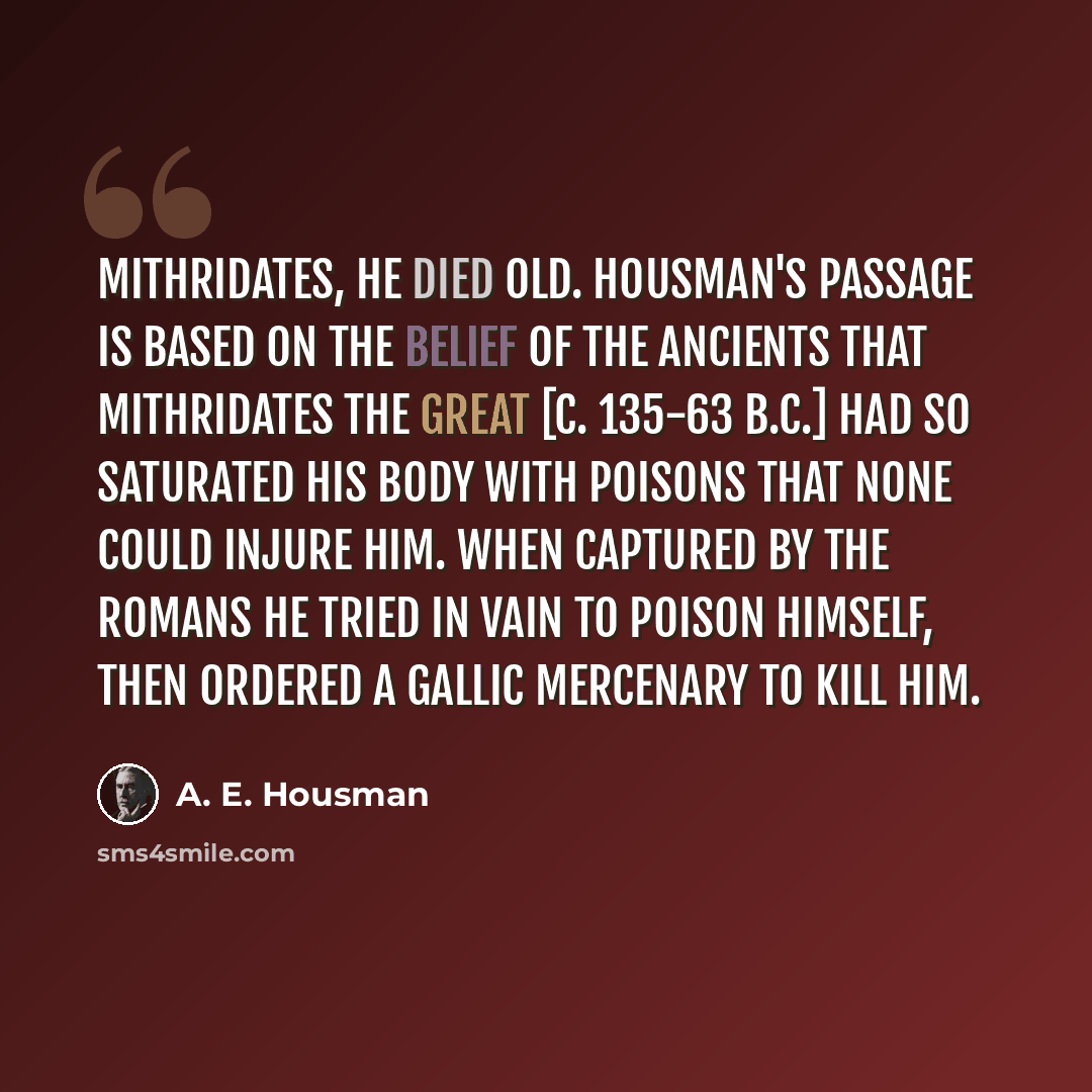 “Mithridates, he died old. Housman's passage is based on the belief of the ancients that Mithridates the Great [c. 135-63 B.C.] had so saturated his body with poisons that none could injure him. When captured by the Romans he tried in vain to poison himself, then ordered a Gallic mercenary to kill…” quote by A. E. Housman