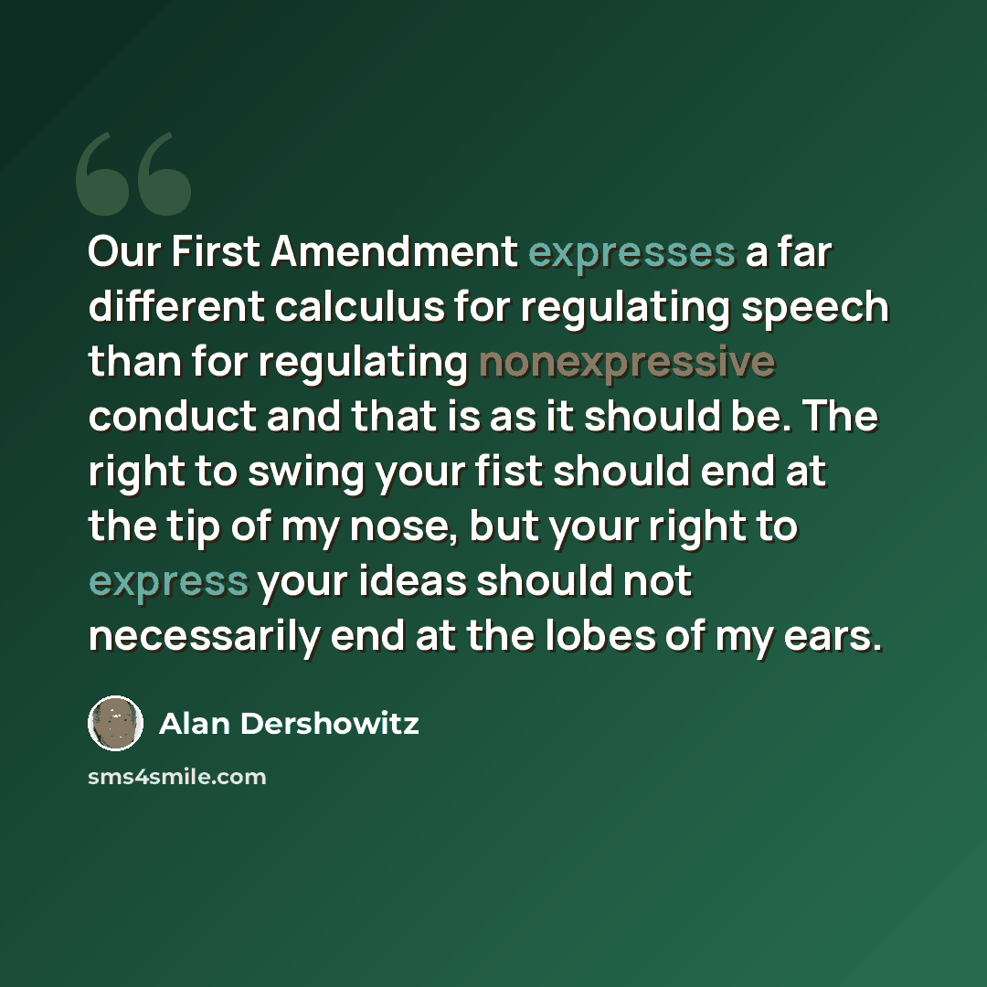 “Our First Amendment expresses a far different calculus for regulating speech than for regulating nonexpressive conduct and that is as it should be. The right to swing your fist should end at the tip of my nose, but your right to express your ideas should not necessarily end at the lobes of my ears.” quote by Alan Dershowitz