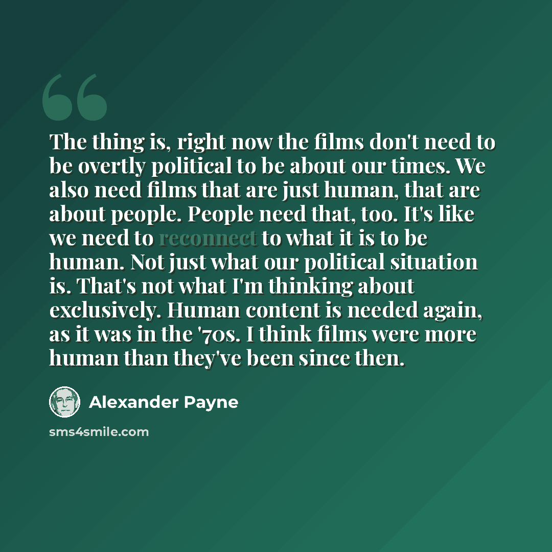 “The thing is, right now the films don't need to be overtly political to be about our times. We also need films that are just human, that are about people. People need that, too. It's like we need to reconnect to what it is to be human. Not just what our political situation is. That's not what I'm…” quote by Alexander Payne