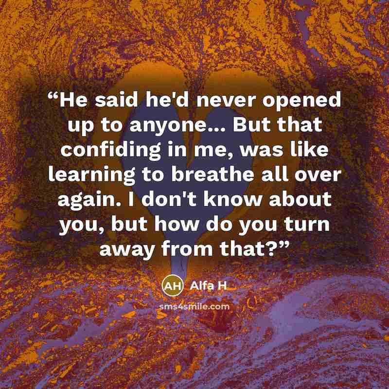 “He said he'd never opened up to anyone... But that confiding in me, was like learning to breathe all over again. I don't know about you, but how do you turn away from that?” quote by Alfa H