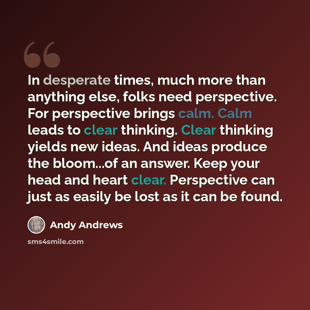 “In desperate times, much more than anything else, folks need perspective. For perspective brings calm. Calm leads to clear thinking. Clear thinking yields new ideas. And ideas produce the bloom...of an answer. Keep your head and heart clear. Perspective can just as easily be lost as it can be found.” quote by Andy Andrews