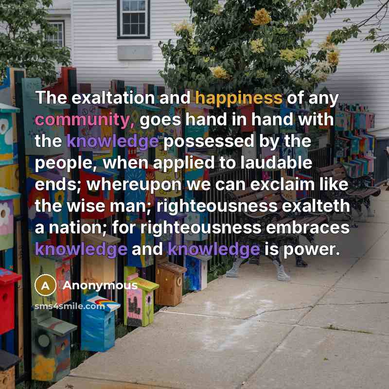 “The exaltation and happiness of any community, goes hand in hand with the knowledge possessed by the people, when applied to laudable ends; whereupon we can exclaim like the wise man; righteousness exalteth a nation; for righteousness embraces knowledge and knowledge is power.” quote by Anonymous