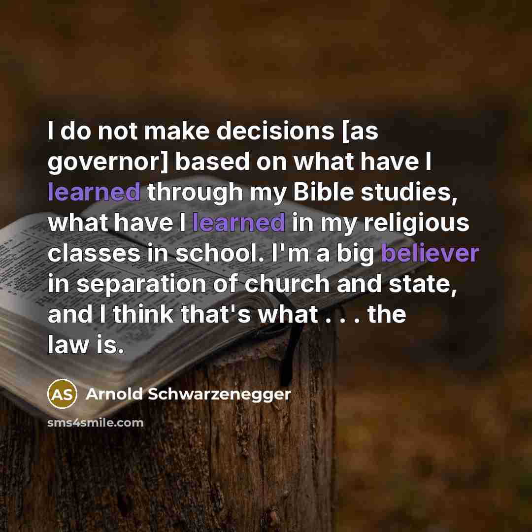 “I do not make decisions [as governor] based on what have I learned through my Bible studies, what have I learned in my religious classes in school. I'm a big believer in separation of church and state, and I think that's what . . . the law is.” quote by Arnold Schwarzenegger