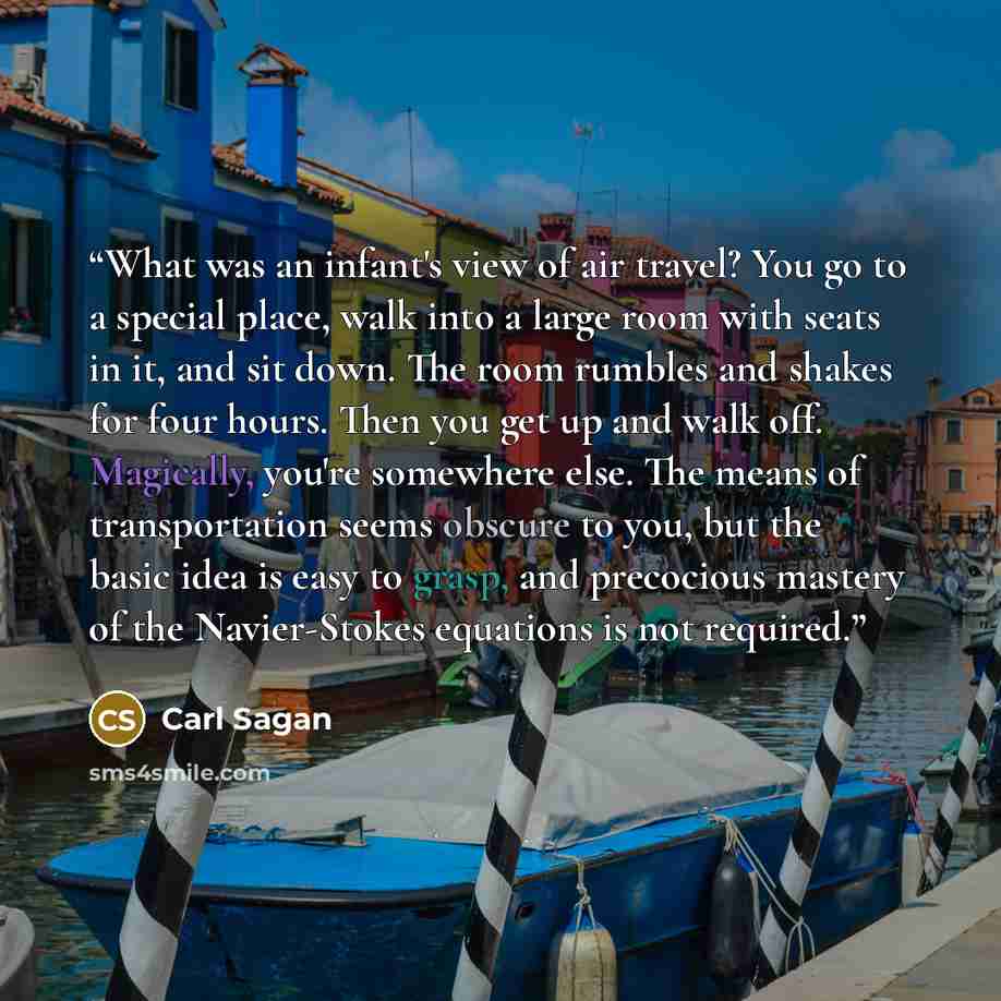 “What was an infant's view of air travel? You go to a special place, walk into a large room with seats in it, and sit down. The room rumbles and shakes for four hours. Then you get up and walk off. Magically, you're somewhere else. The means of transportation seems obscure to you, but the basic…” quote by Carl Sagan
