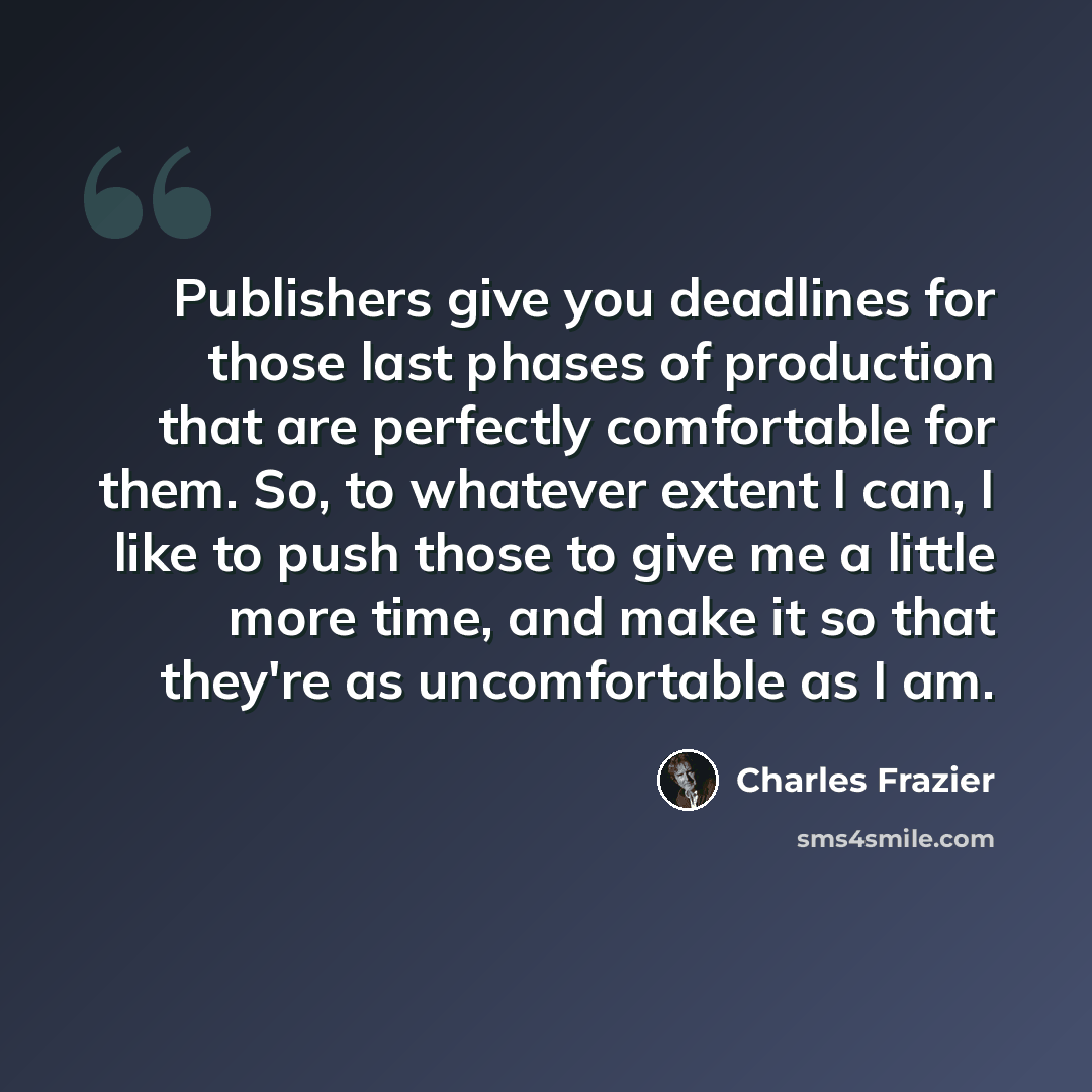 “Publishers give you deadlines for those last phases of production that are perfectly comfortable for them. So, to whatever extent I can, I like to push those to give me a little more time, and make it so that they're as uncomfortable as I am.” quote by Charles Frazier