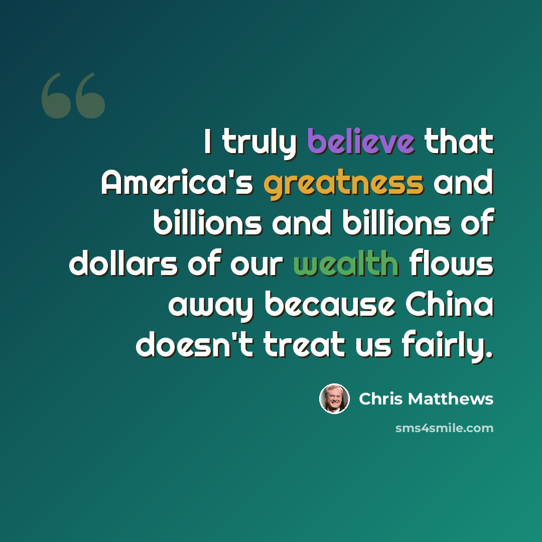 “I truly believe that America's greatness and billions and billions of dollars of our wealth flows away because China doesn't treat us fairly.” quote by Chris Matthews