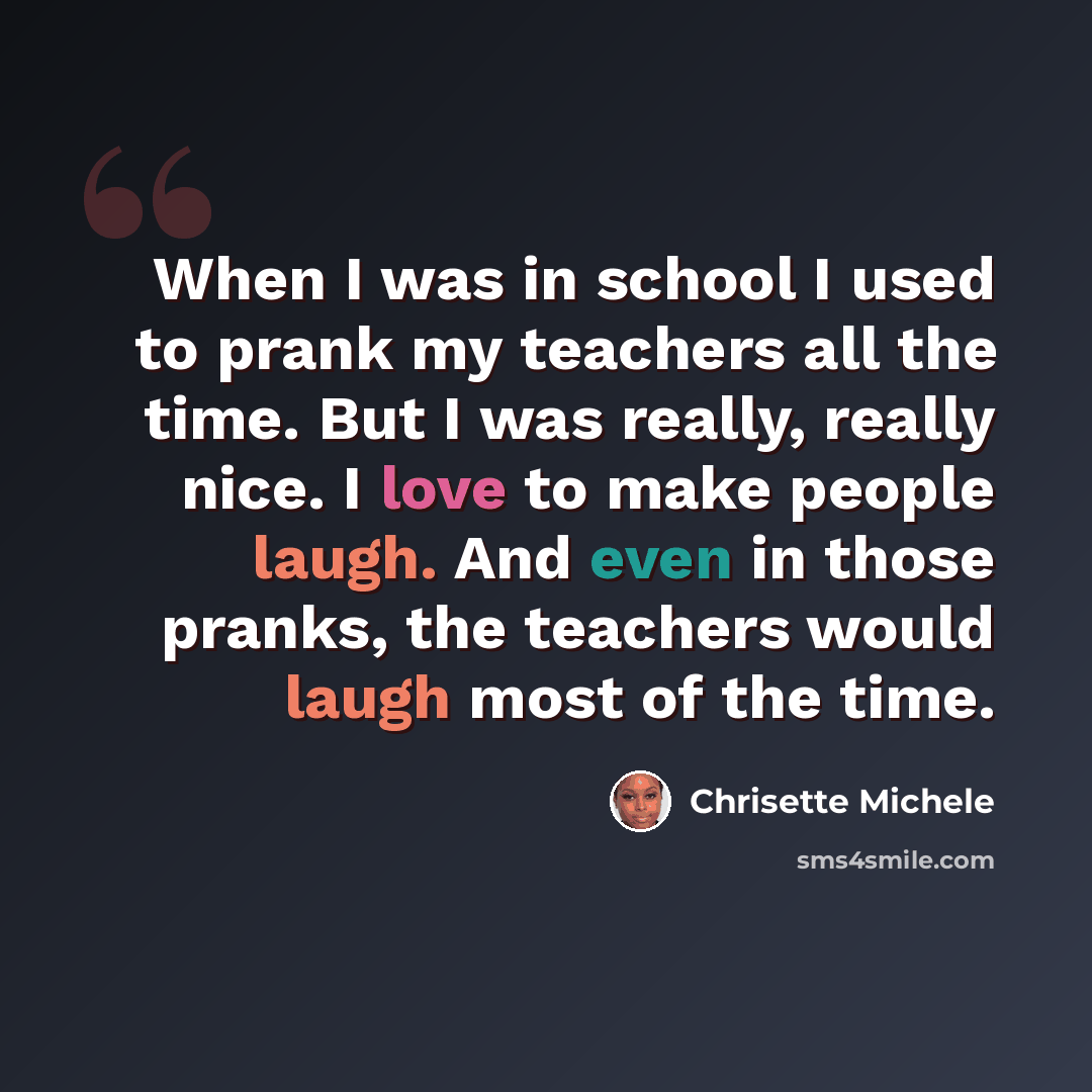 “When I was in school I used to prank my teachers all the time. But I was really, really nice. I love to make people laugh. And even in those pranks, the teachers would laugh most of the time.” quote by Chrisette Michele