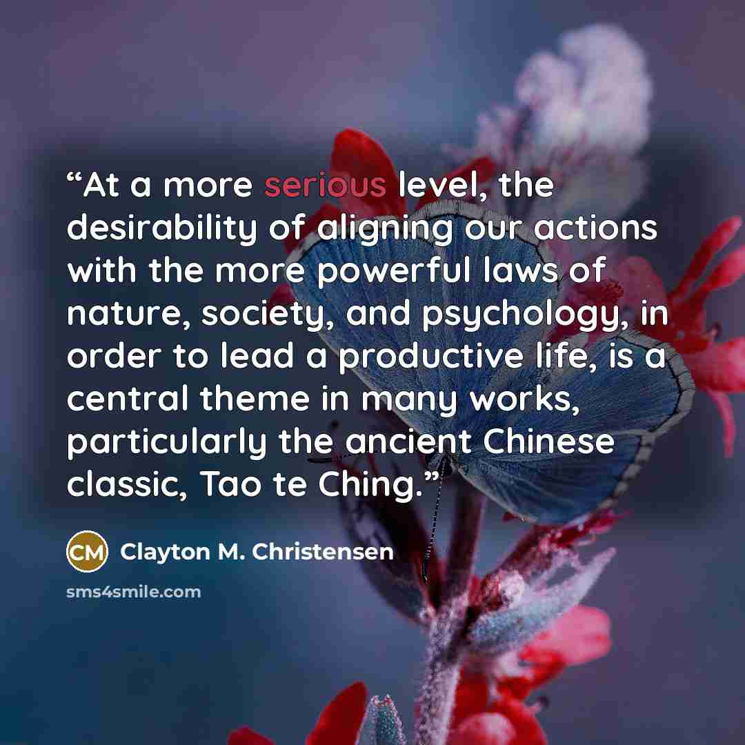 “At a more serious level, the desirability of aligning our actions with the more powerful laws of nature, society, and psychology, in order to lead a productive life, is a central theme in many works, particularly the ancient Chinese classic, Tao te Ching.” quote by Clayton M. Christensen