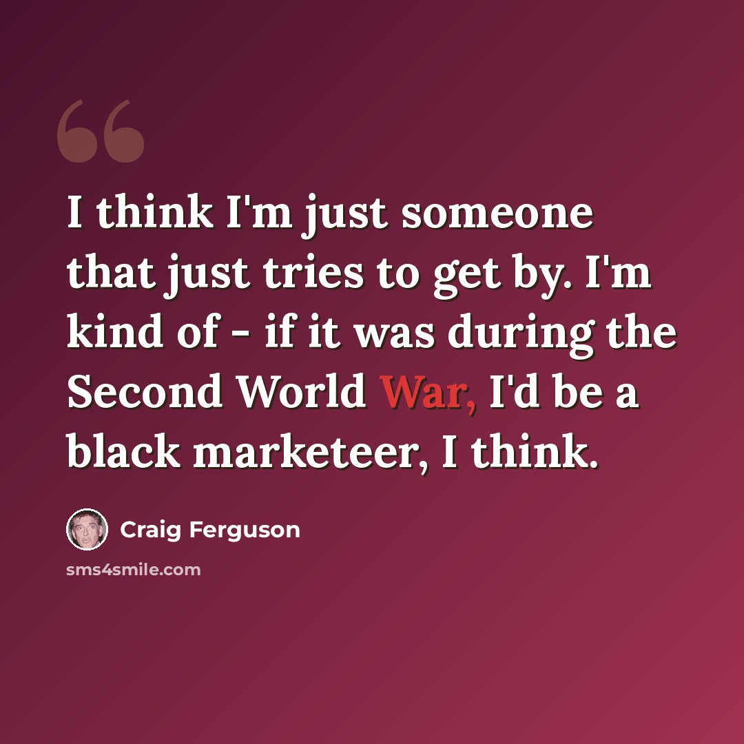 “I think I'm just someone that just tries to get by. I'm kind of - if it was during the Second World War, I'd be a black marketeer, I think.” quote by Craig Ferguson