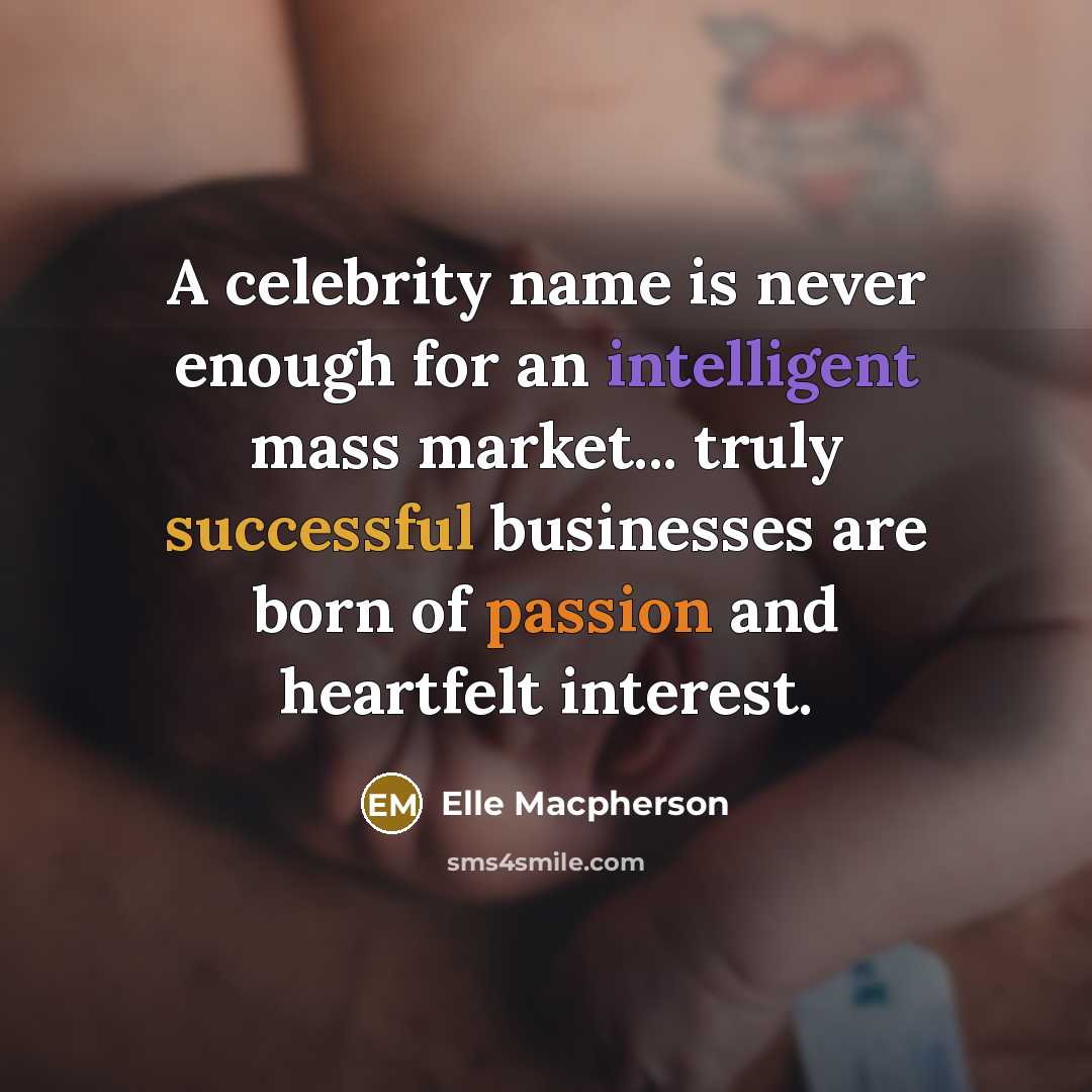 “A celebrity name is never enough for an intelligent mass market... truly successful businesses are born of passion and heartfelt interest.” quote by Elle Macpherson