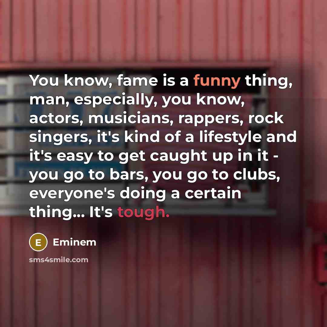 “You know, fame is a funny thing, man, especially, you know, actors, musicians, rappers, rock singers, it's kind of a lifestyle and it's easy to get caught up in it - you go to bars, you go to clubs, everyone's doing a certain thing... It's tough.” quote by Eminem