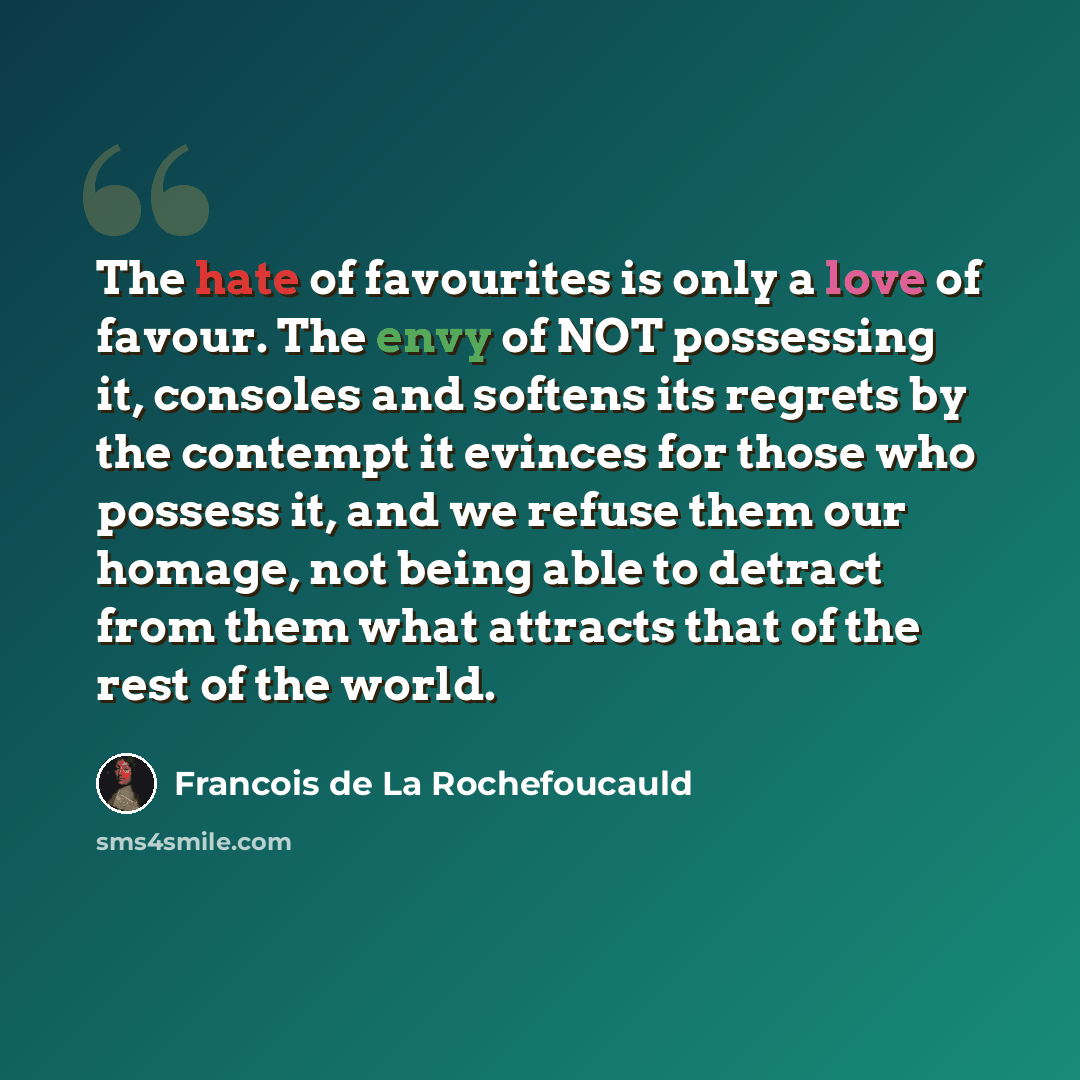 “The hate of favourites is only a love of favour. The envy of NOT possessing it, consoles and softens its regrets by the contempt it evinces for those who possess it, and we refuse them our homage, not being able to detract from them what attracts that of the rest of the world.” quote by Francois de La Rochefoucauld