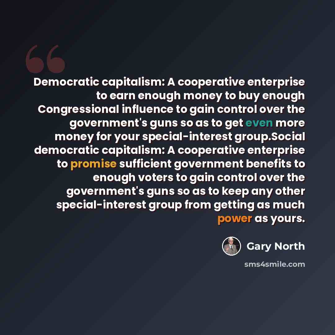 “Democratic capitalism: A cooperative enterprise to earn enough money to buy enough Congressional influence to gain control over the government's guns so as to get even more money for your special-interest group.Social democratic capitalism: A cooperative enterprise to promise sufficient government…” quote by Gary North