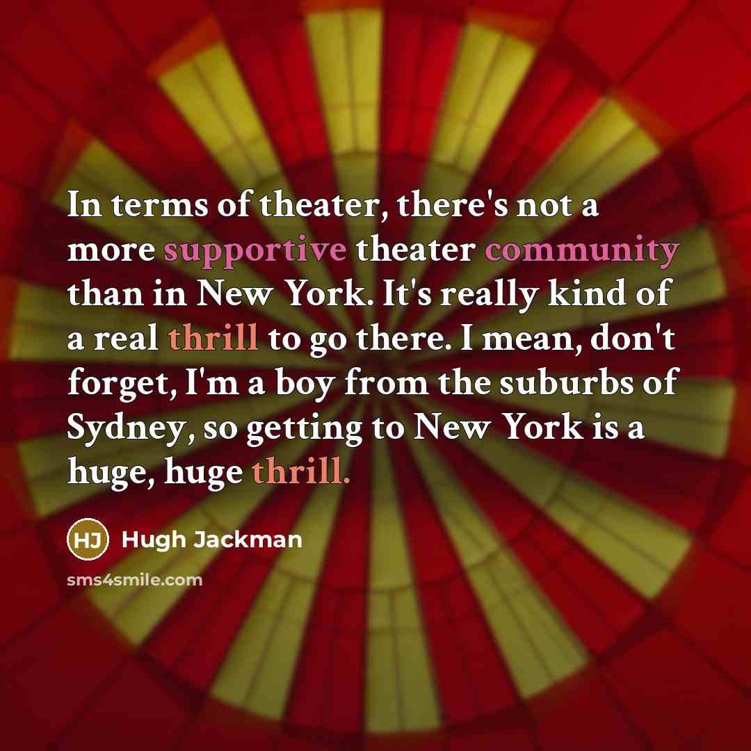 “In terms of theater, there's not a more supportive theater community than in New York. It's really kind of a real thrill to go there. I mean, don't forget, I'm a boy from the suburbs of Sydney, so getting to New York is a huge, huge thrill.” quote by Hugh Jackman