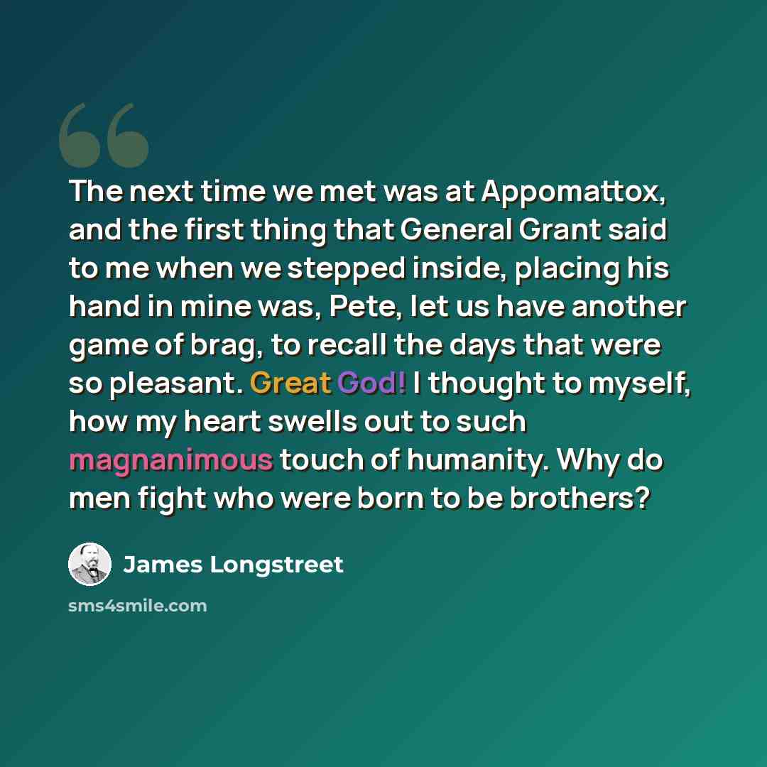 “The next time we met was at Appomattox, and the first thing that General Grant said to me when we stepped inside, placing his hand in mine was, Pete, let us have another game of brag, to recall the days that were so pleasant. Great God! I thought to myself, how my heart swells out to such…” quote by James Longstreet